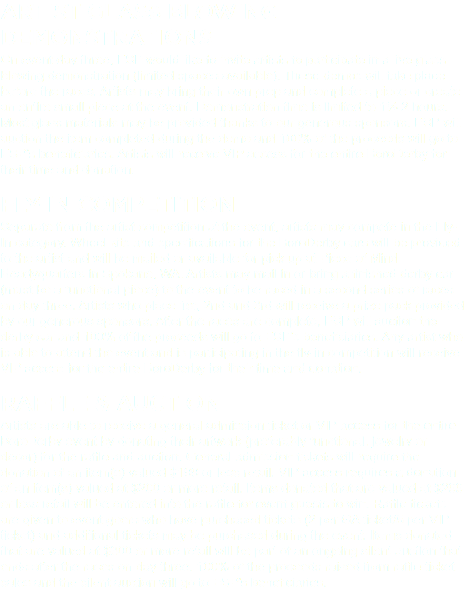Artist Glass Blowing Demonstrations On event day three, ESP would like to invite artists to participate in a live glass blowing demonstration (limited spaces available). These demos will take place before the races. Artists may bring their own prep and complete a piece or create an entire small piece at the event. Demonstration time is limited to 1½-2 hours. Most glass materials may be provided thanks to our generous sponsors. ESP will auction the item completed during the demo and 100% of the proceeds will go to ESP’s beneficiaries. Artists will receive VIP access for the entire BoroDerby for their time and donation. Fly-In Competition Separate from the artist competition at the event, artists may compete in the Fly-In category. Wheel kits and specifications for the BoroDerby cars will be provided to the artist and will be mailed or available for pick up at Piece of Mind Headyquarters in Spokane, WA. Artists may mail in or bring a finished derby car (must be a functional piece) to the event to be raced in a second series of races on day three. Artists who place 1st, 2nd and 3rd will receive a prize pack provided by our generous sponsors. After the races are complete, ESP will auction the derby car and 100% of the proceeds will go to ESP’s beneficiaries. Any artist who is able to attend the event and is participating in the fly-in competition will receive VIP access for the entire BoroDerby for their time and donation. Raffle & Auction Artists are able to receive a general admission ticket or VIP access for the entire BoroDerby event by donating their artwork (preferably functional, jewelry or decor) for the raffle and auction. General admission tickets will require the donation of an item(s) valued $199 or less retail. VIP access requires a donation of an item(s) valued at $200 or more retail. Items donated that are valued at $299 or less retail will be entered into the raffle for event guests to win. Raffle tickets are given to event goers who have purchased tickets (2 per GA ticket/5 per VIP ticket) and additional tickets may be purchased during the event. Items donated that are valued at $300 or more retail will be part of an ongoing silent auction that ends after the races on day three. 100% of the proceeds raised from raffle ticket sales and the silent auction will go to ESP’s beneficiaries. 